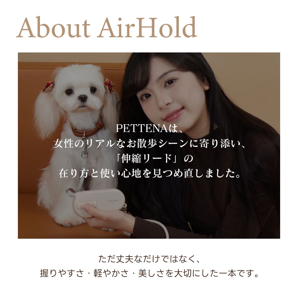 PETTENA AirHoldは、女性のために設計された軽量な犬用伸縮リードです。洗練されたデザインと優れた操作性を両立。愛犬との日常をより美しく、快適にするために細部までこだわり抜いた、新しいスタイルのリードです。
