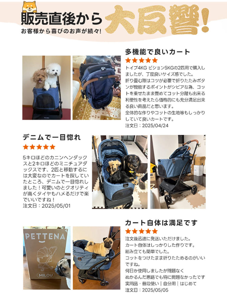販売直後から 大反響!お客様から喜びのお声が続々! 多機能で良いカート トイプ4KGピション5KGの2匹用で購入し ましたが、丁度良いサイズ感でした。 折り畳む際はコツが必要で折りたたみボタンが機能するポイントがシビアな為、コットを乗せたまま畳めてコット分離も出来る利便性を考えたら価格的にも充分満足出来る良い商品だと思います。 全体的な作りやコットの生地等もしっかりしていて良いカートです。 注文日:2025/04/24 デニムで一目惚れ 5キロほどのカニンヘンダックスと2キロほどのミニチュアダックスです、2匹と移動するには大変なのでカートを探していたところ、デニムで一目惚れしました!可愛いのとクオリティが高くタイヤもハメるだけで楽でいいですね!注文日:2025/05/01 カート自体は満足です 注文後迅速に発送いただけました。 カート自体はしっかりした作りです。組み立ても簡単でした。コットをつけたまま折りたためるのがいいですね。 何日か使用しましたが問題なく ぬかるんだ悪路でも特に問題なかったです 実用品·普段使い|自分用|はじめて 注文日:2025/05/05