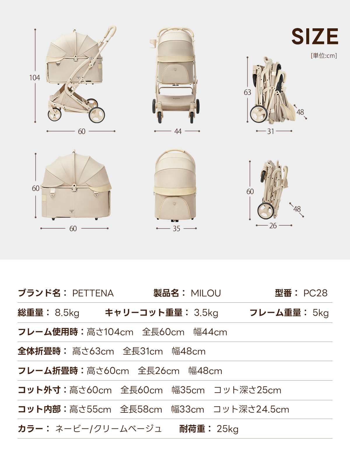SIZE [单位：cm] ブランド名: PETTENA 製品名: MILOU 型番: PC28 総重量: 8.5kg キャリーコット重量: 3.5kg フレーム重量: 5kg フレーム使用時:高さ104cm全長60cm幅44cm 全体折畳時:高さ63cm全長31cm幅48cm フレーム折畳時:高さ60cm全長26cm幅48cm コット外寸:高さ60cm全長60cm幅35cm コット深さ25cm コット内部:高さ55cm全長58cm幅33cm コット深さ24.5cm カラー:ネービー/クリームベージュ 耐荷重：25kg